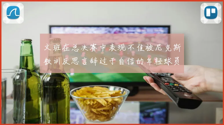 文班在总决赛中表现不佳被尼克斯教训反思言辞过于自信的年轻球员成长之路