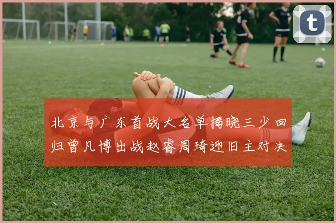 北京与广东首战大名单揭晓三少回归曾凡博出战赵睿周琦迎旧主对决