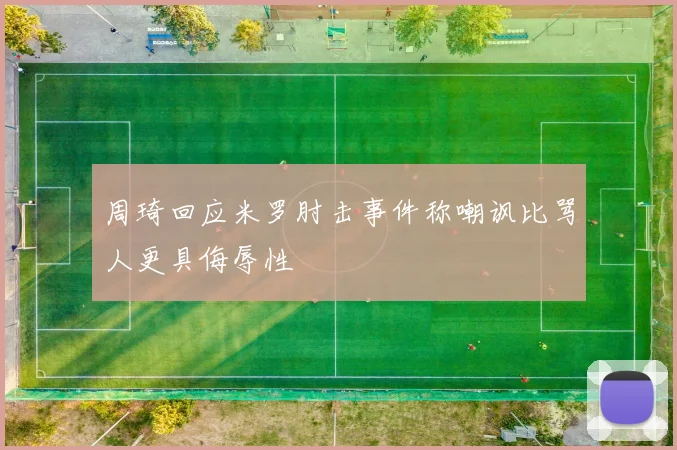 周琦回应米罗肘击事件称嘲讽比骂人更具侮辱性