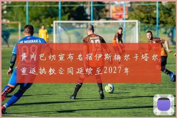 费内巴切宣布名宿伊斯梅尔卡塔尔重返执教合同延续至2027年