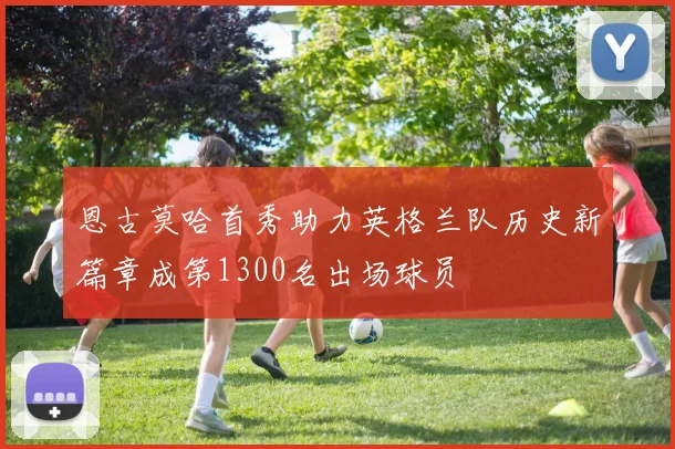恩古莫哈首秀助力英格兰队历史新篇章成第1300名出场球员