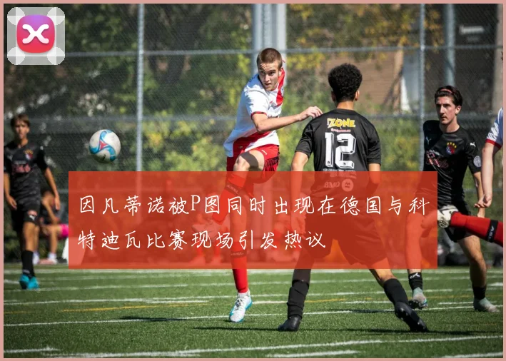 因凡蒂诺被P图同时出现在德国与科特迪瓦比赛现场引发热议