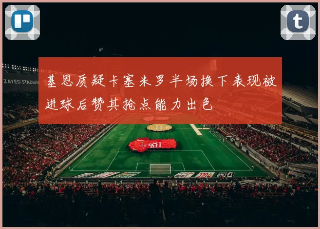 基恩质疑卡塞米罗半场换下表现被进球后赞其抢点能力出色