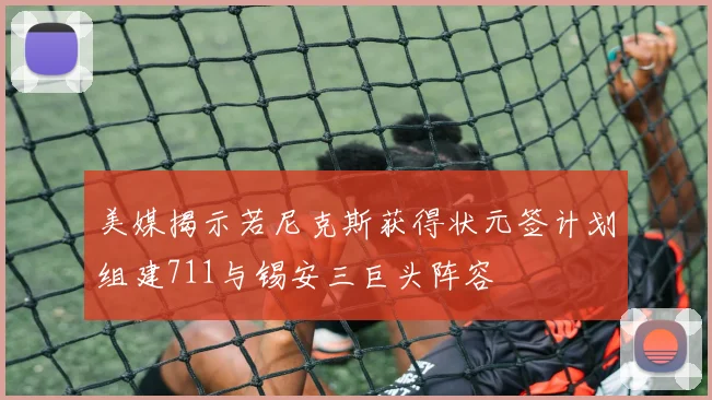 美媒揭示若尼克斯获得状元签计划组建711与锡安三巨头阵容