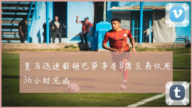 皇马迅速截胡巴萨争夺B席交易仅用36小时完成