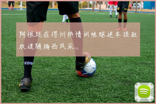 阿根廷在得州热情训练球迷车顶狂欢追随梅西风采