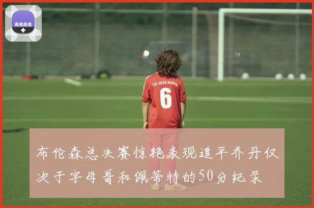 布伦森总决赛惊艳表现追平乔丹仅次于字母哥和佩蒂特的50分纪录