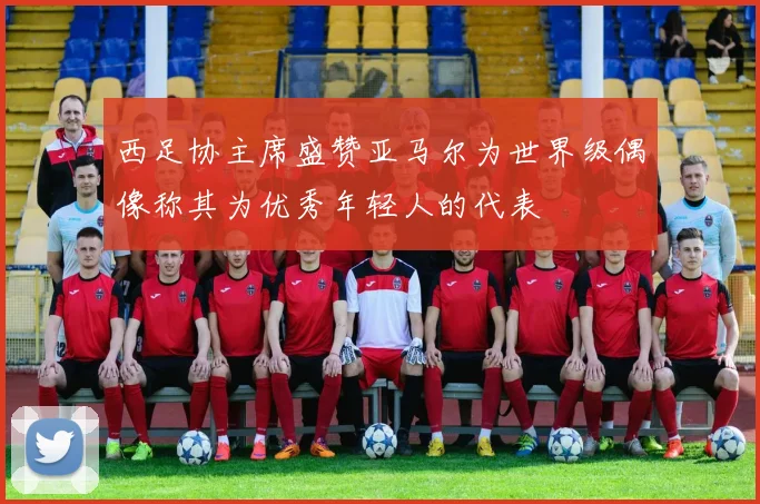 西足协主席盛赞亚马尔为世界级偶像称其为优秀年轻人的代表