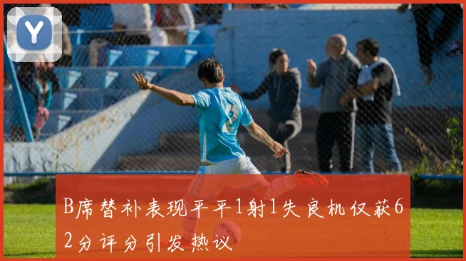 B席替补表现平平1射1失良机仅获62分评分引发热议