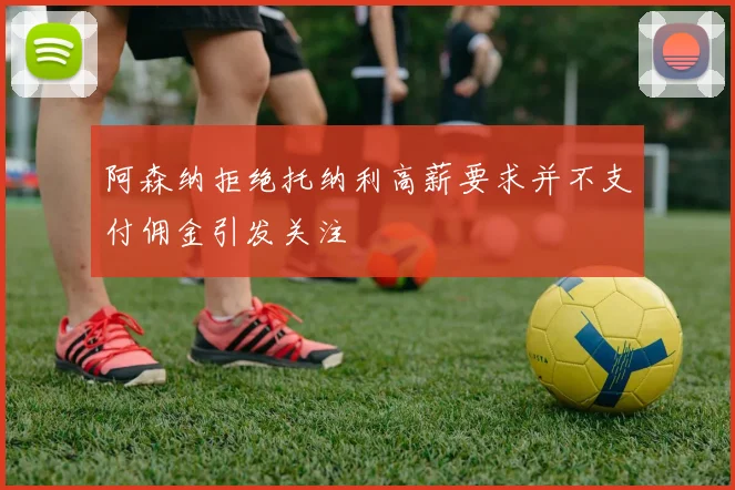 阿森纳拒绝托纳利高薪要求并不支付佣金引发关注