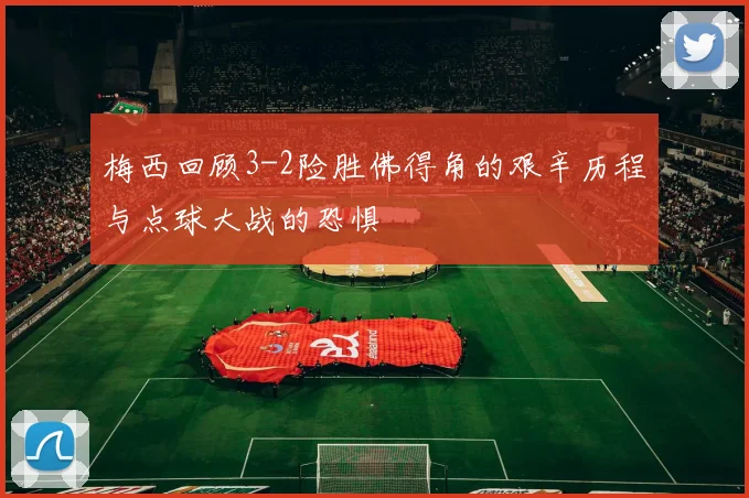 梅西回顾3-2险胜佛得角的艰辛历程与点球大战的恐惧