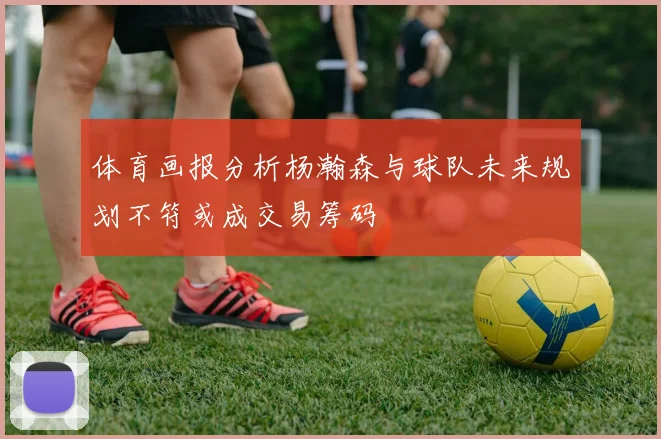体育画报分析杨瀚森与球队未来规划不符或成交易筹码