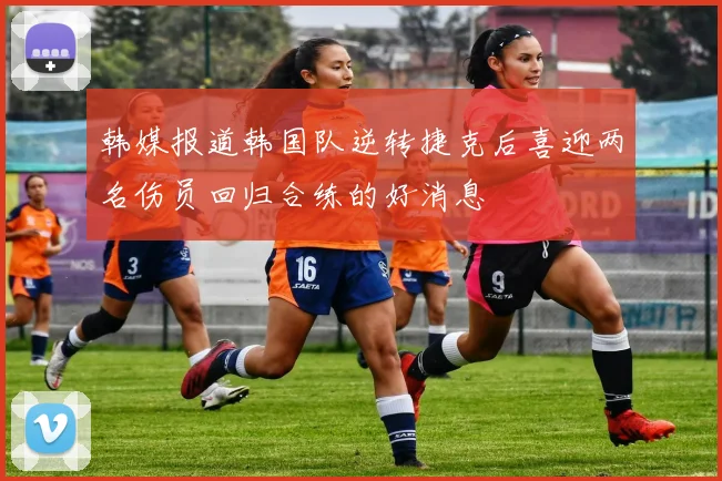 韩媒报道韩国队逆转捷克后喜迎两名伤员回归合练的好消息