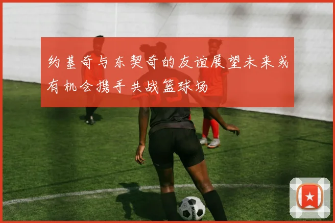 约基奇与东契奇的友谊展望未来或有机会携手共战篮球场