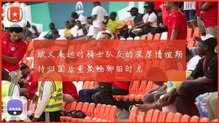 欧文表达对骑士队友的深厚情谊期待归国后重聚畅聊旧时光