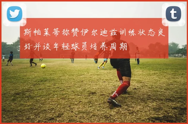 斯帕莱蒂称赞伊尔迪兹训练状态良好并谈年轻球员培养周期