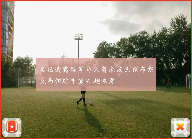 名记透露绿军与火箭未谈杰伦布朗交易但对申京兴趣浓厚