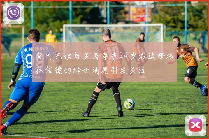 费内巴切与罗马争夺24岁右边锋格林伍德的转会消息引发关注